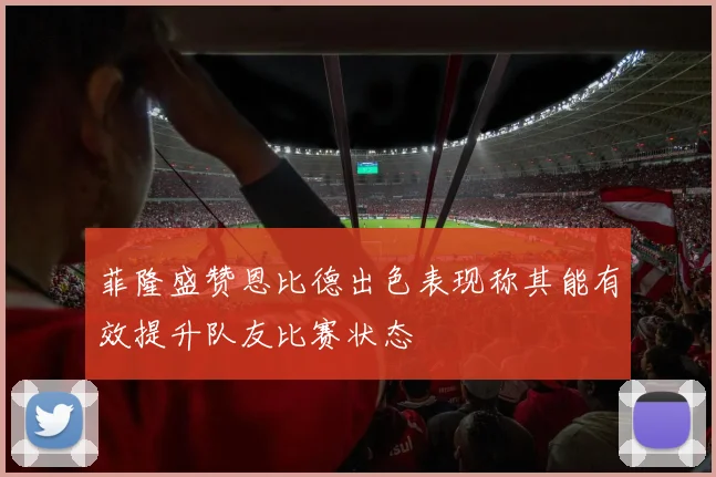 菲隆盛赞恩比德出色表现称其能有效提升队友比赛状态