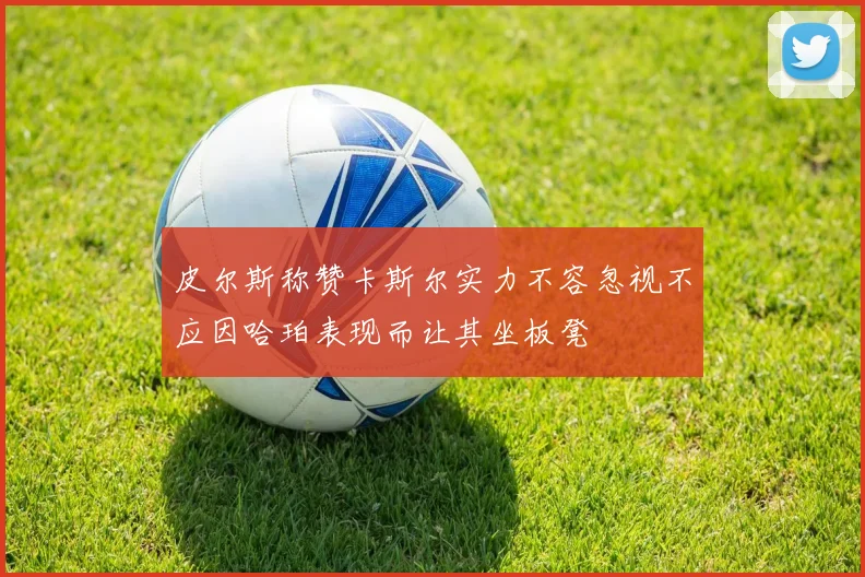 皮尔斯称赞卡斯尔实力不容忽视不应因哈珀表现而让其坐板凳