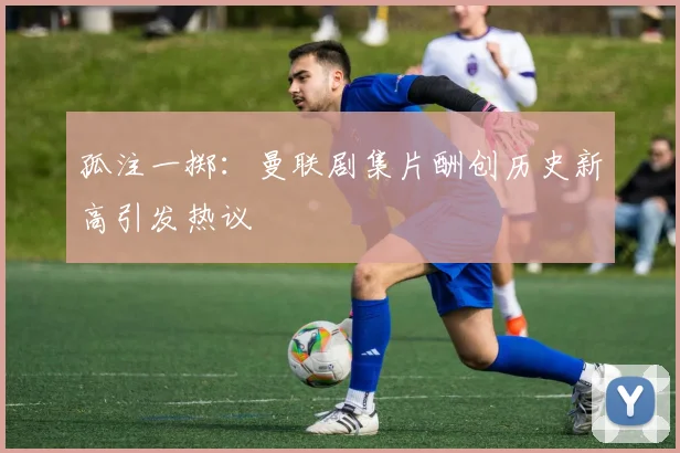 孤注一掷：曼联剧集片酬创历史新高引发热议