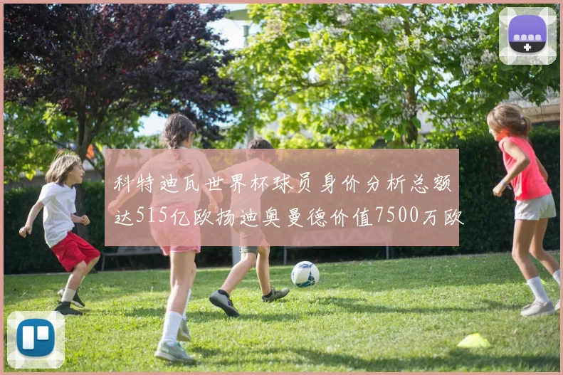 科特迪瓦世界杯球员身价分析总额达515亿欧扬迪奥曼德价值7500万欧