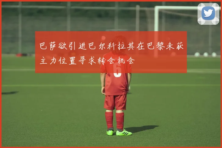 巴萨欲引进巴尔科拉其在巴黎未获主力位置寻求转会机会