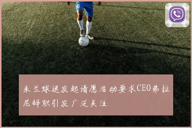 米兰球迷发起请愿活动要求CEO弗拉尼辞职引发广泛关注