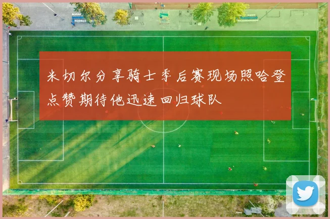 米切尔分享骑士季后赛现场照哈登点赞期待他迅速回归球队