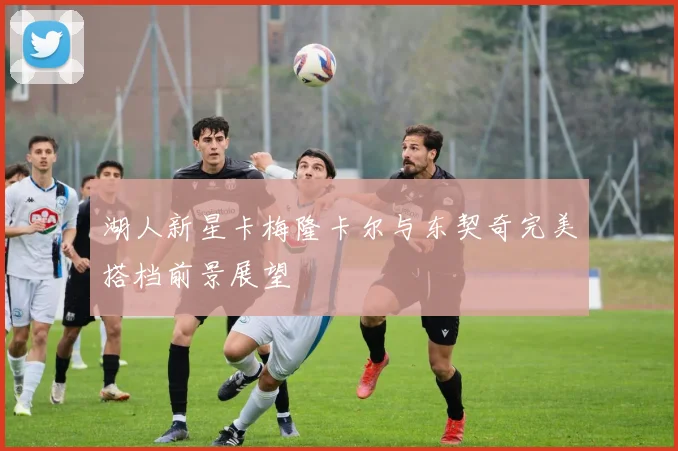 湖人新星卡梅隆卡尔与东契奇完美搭档前景展望