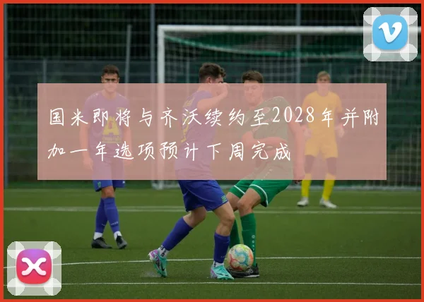 国米即将与齐沃续约至2028年并附加一年选项预计下周完成